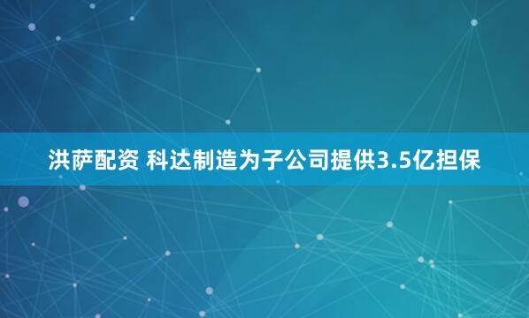 洪萨配资 科达制造为子公司提供3.5亿担保