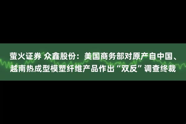 萤火证券 众鑫股份：美国商务部对原产自中国、越南热成型模塑纤维产品作出“双反”调查终裁
