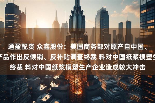 通盈配资 众鑫股份：美国商务部对原产自中国、越南热成型模塑纤维产品作出反倾销、反补贴调查终裁 料对中国纸浆模塑生产企业造成较大冲击