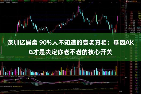 深圳亿操盘 90%人不知道的衰老真相：基因AKG才是决定你老不老的核心开关