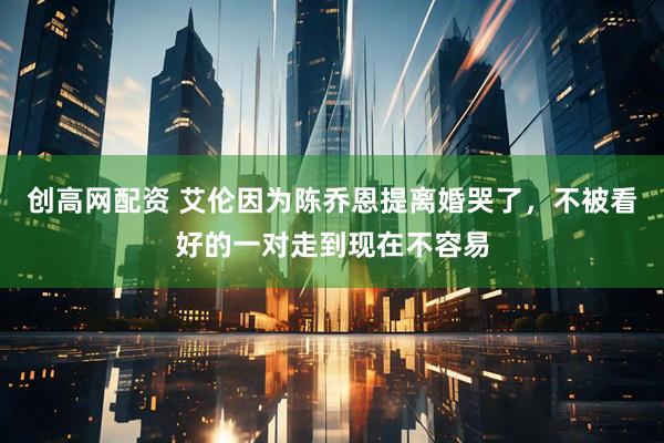创高网配资 艾伦因为陈乔恩提离婚哭了，不被看好的一对走到现在不容易