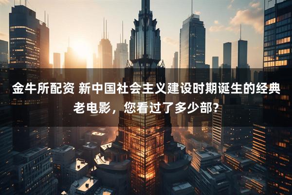 金牛所配资 新中国社会主义建设时期诞生的经典老电影，您看过了多少部？