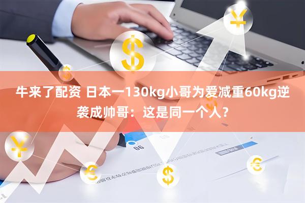 牛来了配资 日本一130kg小哥为爱减重60kg逆袭成帅哥：这是同一个人？