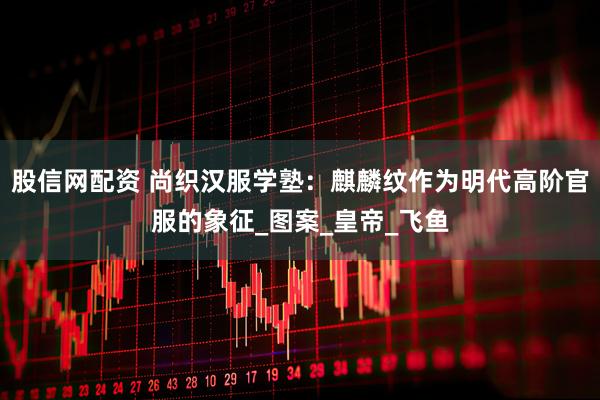 股信网配资 尚织汉服学塾：麒麟纹作为明代高阶官服的象征_图案_皇帝_飞鱼