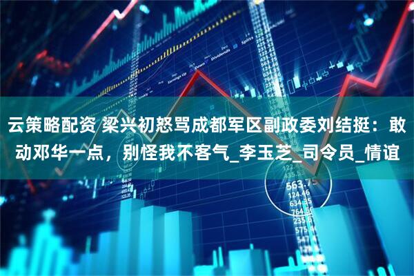 云策略配资 梁兴初怒骂成都军区副政委刘结挺：敢动邓华一点，别怪我不客气_李玉芝_司令员_情谊