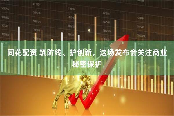 同花配资 筑防线、护创新，这场发布会关注商业秘密保护